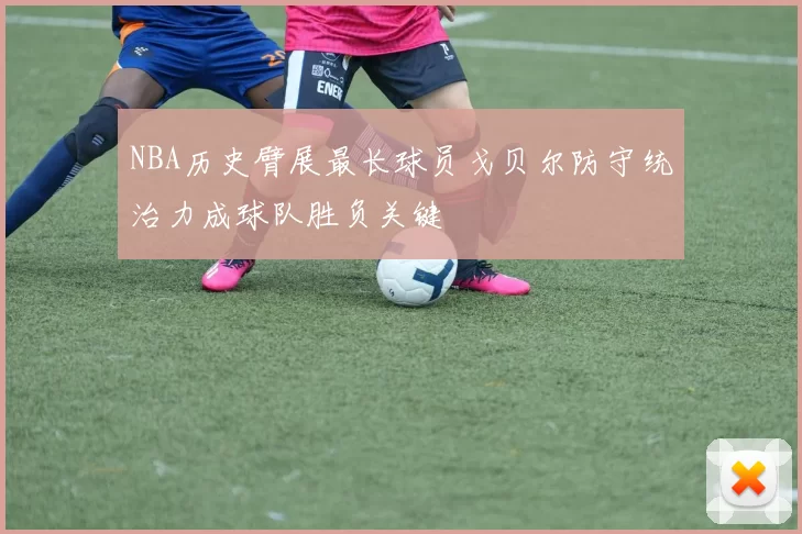 NBA历史臂展最长球员戈贝尔防守统治力成球队胜负关键