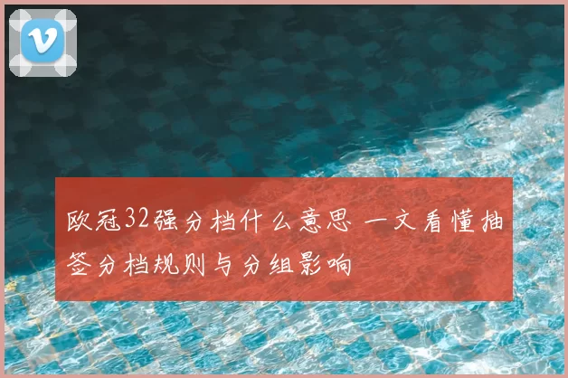 欧冠32强分档什么意思 一文看懂抽签分档规则与分组影响