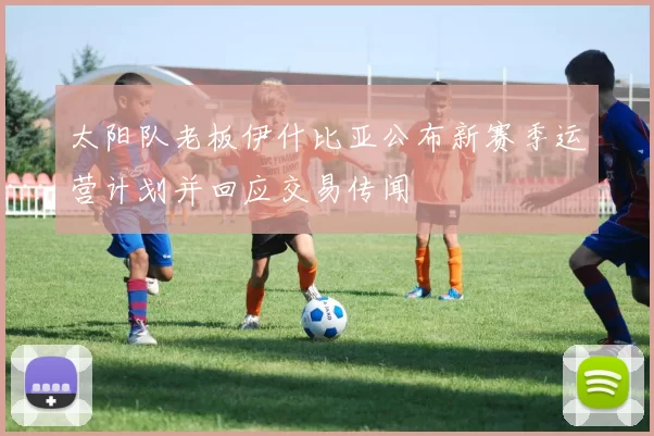 太阳队老板伊什比亚公布新赛季运营计划并回应交易传闻