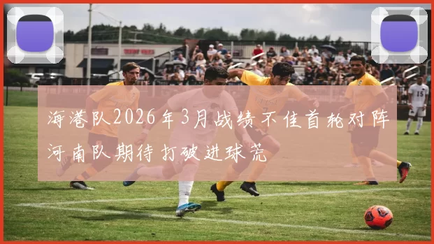 海港队2026年3月战绩不佳首轮对阵河南队期待打破进球荒