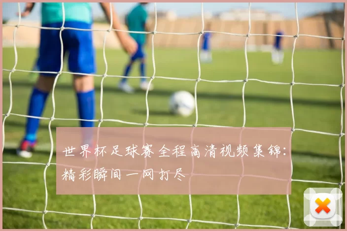 世界杯足球赛全程高清视频集锦:精彩瞬间一网打尽