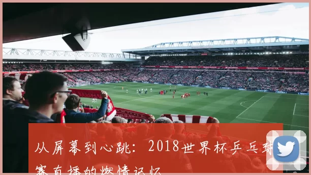 从屏幕到心跳：2018世界杯乒乓球赛直播的燃情记忆