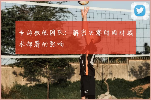 专访教练团队：解密决赛时间对战术部署的影响