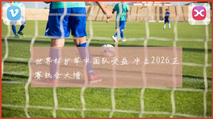 世界杯扩军中国队受益 冲击2026正赛机会大增