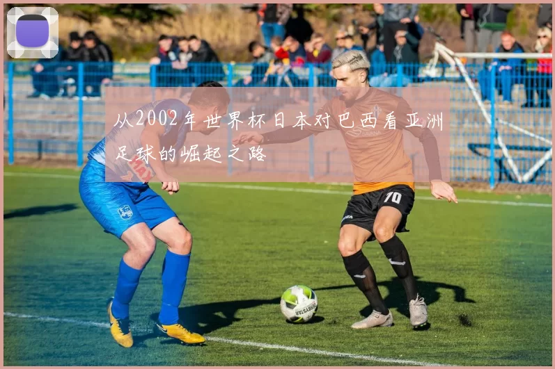 从2002年世界杯日本对巴西看亚洲足球的崛起之路