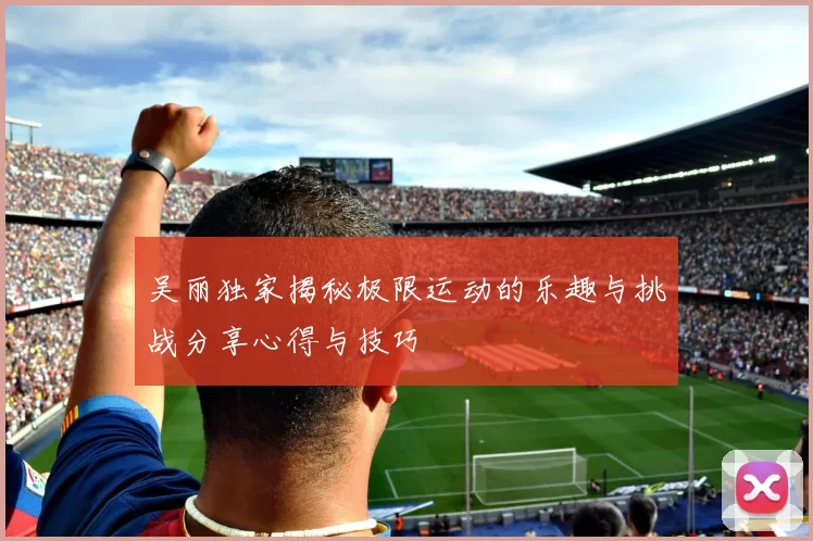 吴丽独家揭秘极限运动的乐趣与挑战分享心得与技巧