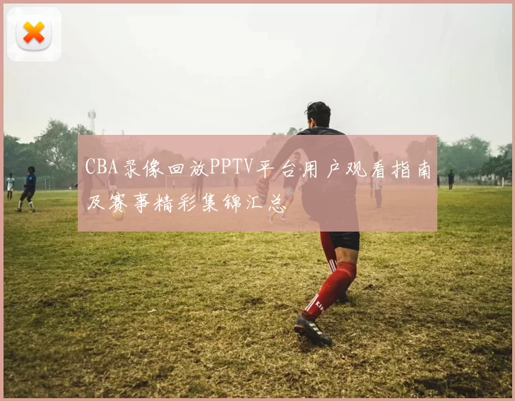 CBA录像回放PPTV平台用户观看指南及赛事精彩集锦汇总