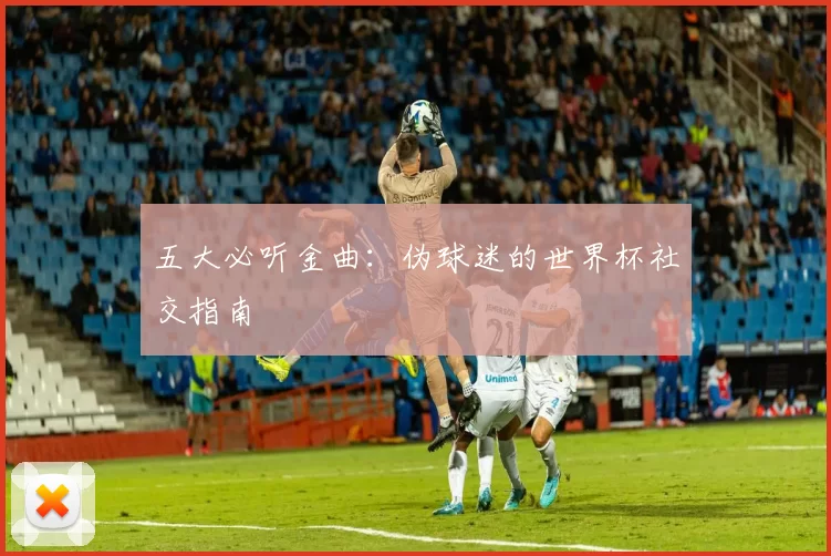 五大必听金曲：伪球迷的世界杯社交指南