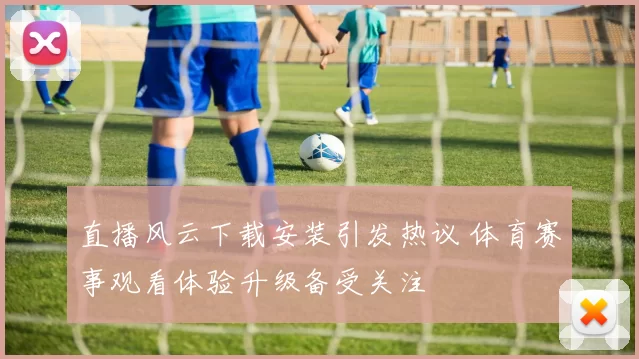 直播风云下载安装引发热议 体育赛事观看体验升级备受关注