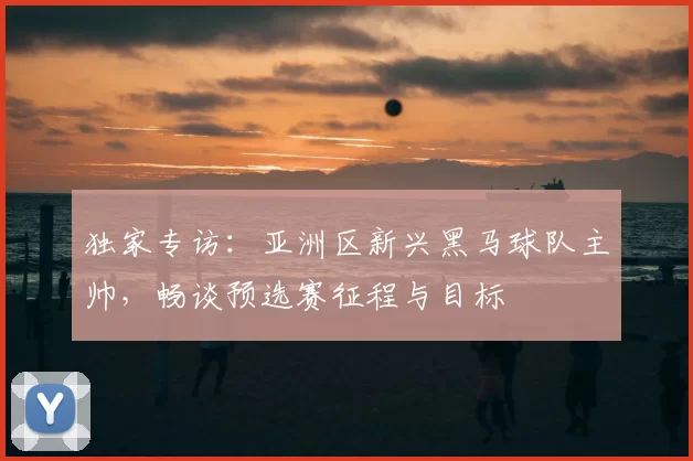 独家专访：亚洲区新兴黑马球队主帅，畅谈预选赛征程与目标