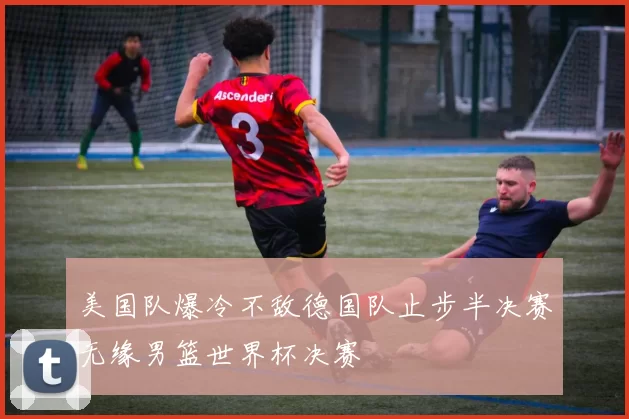 美国队爆冷不敌德国队止步半决赛无缘男篮世界杯决赛